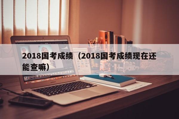 2018国考成绩（2018国考成绩现在还能查嘛）