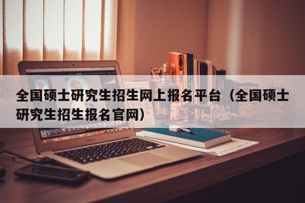 全国硕士研究生招生网上报名平台（全国硕士研究生招生报名官网）