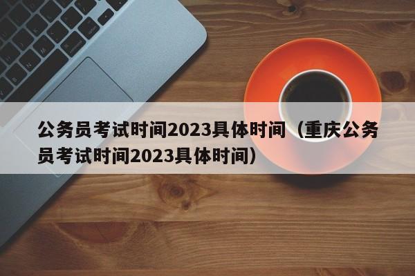 公务员考试时间2023具体时间（重庆公务员考试时间2023具体时间）