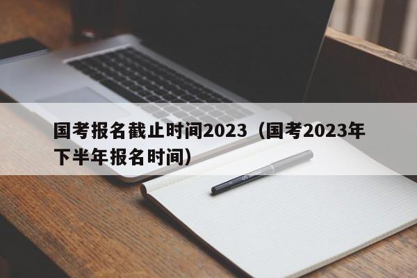 国考报名截止时间2023（国考2023年下半年报名时间）