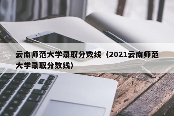 云南师范大学录取分数线（2021云南师范大学录取分数线）