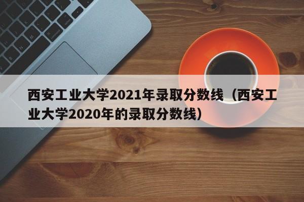 西安工业大学2021年录取分数线（西安工业大学2020年的录取分数线）