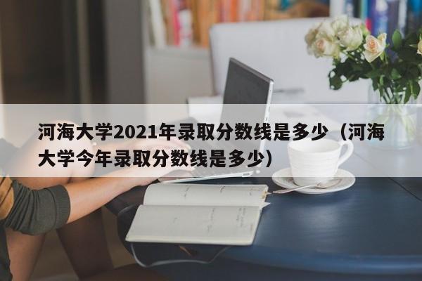 河海大学2021年录取分数线是多少（河海大学今年录取分数线是多少）