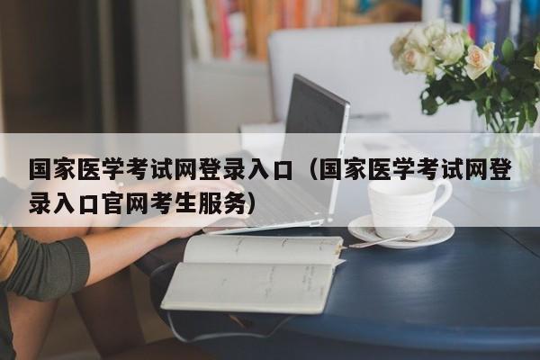 国家医学考试网登录入口（国家医学考试网登录入口官网考生服务）