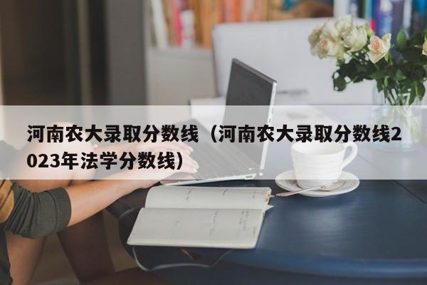 河南农大录取分数线（河南农大录取分数线2023年法学分数线）