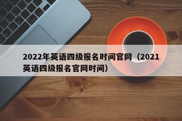 2022年英语四级报名时间官网（2021英语四级报名官网时间）