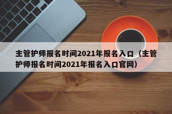 主管护师报名时间2021年报名入口（主管护师报名时间2021年报名入口官网）