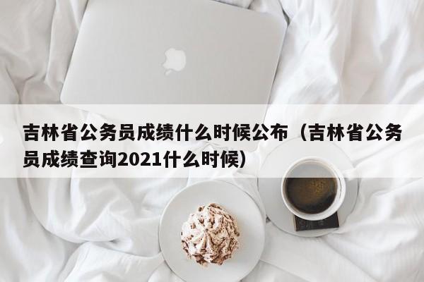 吉林省公务员成绩什么时候公布（吉林省公务员成绩查询2021什么时候）