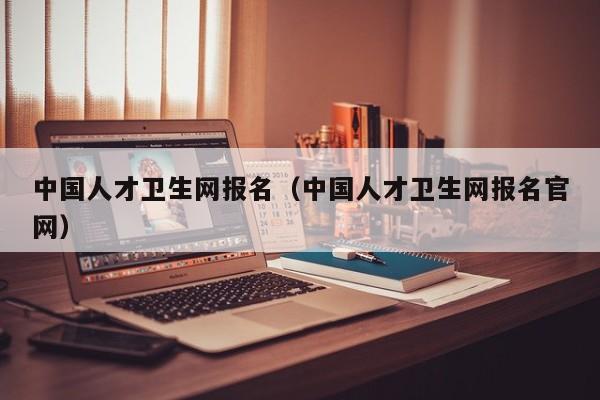 中国人才卫生网报名（中国人才卫生网报名官网）