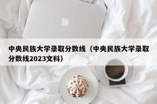 中央民族大学录取分数线（中央民族大学录取分数线2023文科）