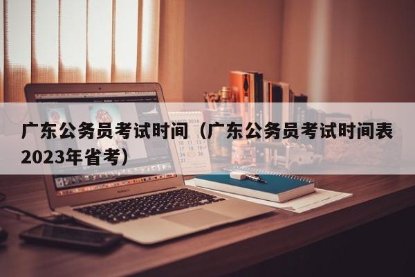 广东公务员考试时间（广东公务员考试时间表2023年省考）