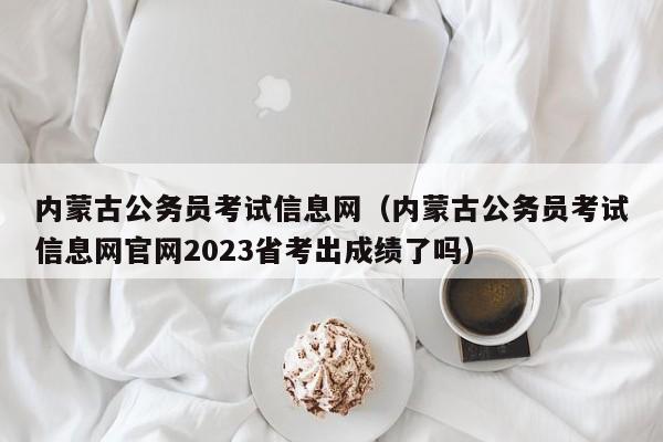 内蒙古公务员考试信息网（内蒙古公务员考试信息网官网2023省考出成绩了吗）