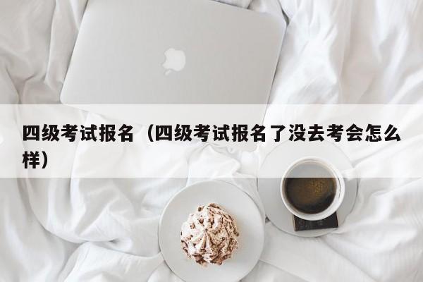 四级考试报名（四级考试报名了没去考会怎么样）