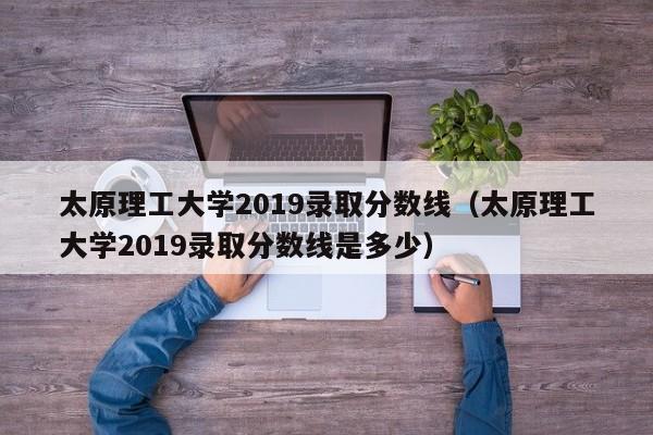 太原理工大学2019录取分数线（太原理工大学2019录取分数线是多少）