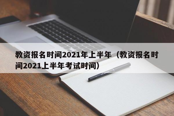 教资报名时间2021年上半年（教资报名时间2021上半年考试时间）