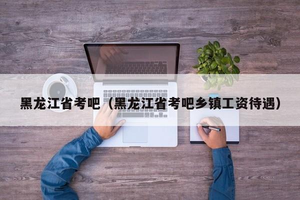 黑龙江省考吧（黑龙江省考吧乡镇工资待遇）