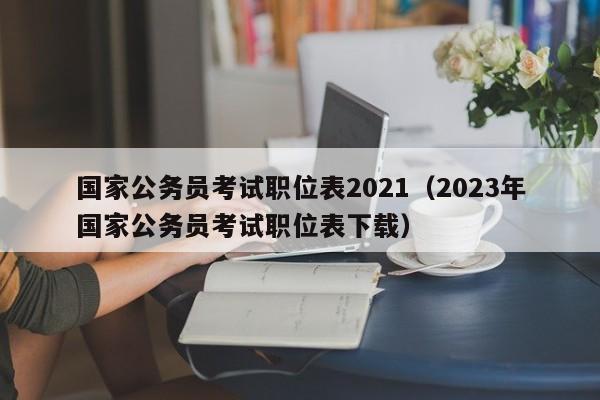 国家公务员考试职位表2021（2023年国家公务员考试职位表下载）