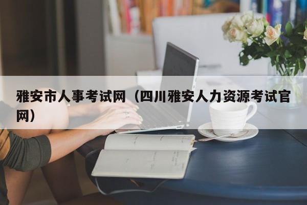 雅安市人事考试网（四川雅安人力资源考试官网）