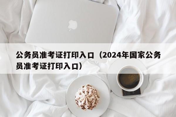 公务员准考证打印入口（2024年国家公务员准考证打印入口）