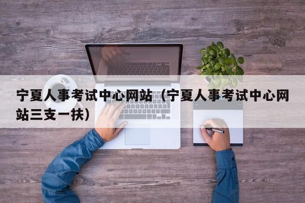 宁夏人事考试中心网站（宁夏人事考试中心网站三支一扶）