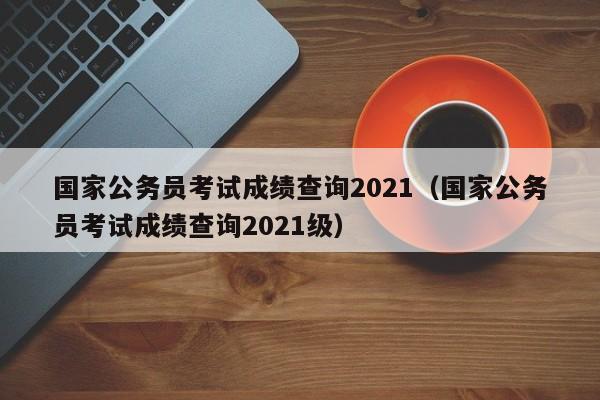国家公务员考试成绩查询2021（国家公务员考试成绩查询2021级）