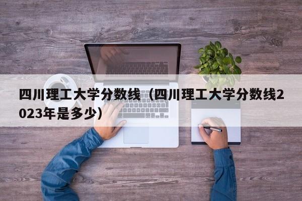四川理工大学分数线（四川理工大学分数线2023年是多少）