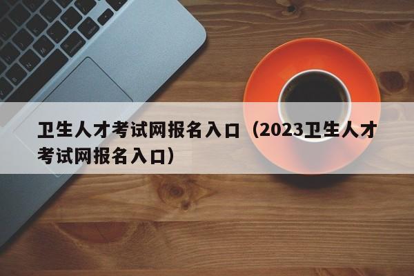 卫生人才考试网报名入口（2023卫生人才考试网报名入口）