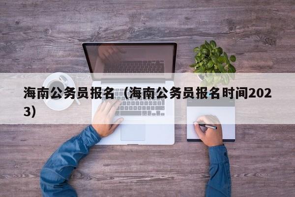 海南公务员报名（海南公务员报名时间2023）