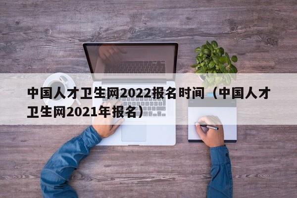 中国人才卫生网2022报名时间（中国人才卫生网2021年报名）