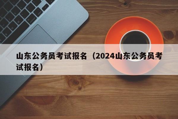 山东公务员考试报名（2024山东公务员考试报名）
