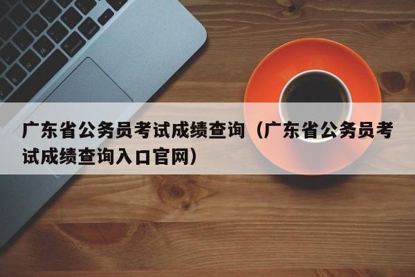 广东省公务员考试成绩查询（广东省公务员考试成绩查询入口官网）