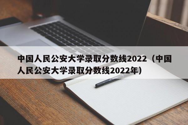 中国人民公安大学录取分数线2022（中国人民公安大学录取分数线2022年）