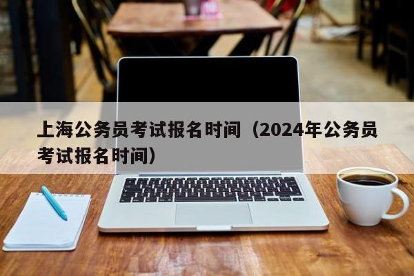 上海公务员考试报名时间（2024年公务员考试报名时间）
