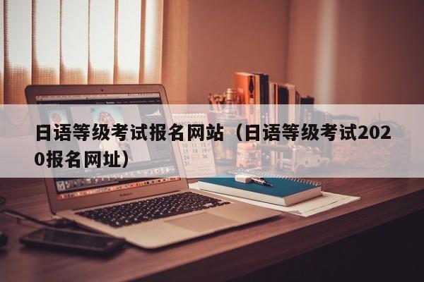 日语等级考试报名网站（日语等级考试2020报名网址）