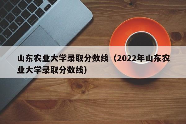 山东农业大学录取分数线（2022年山东农业大学录取分数线）