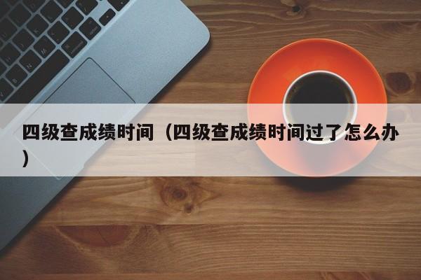 四级查成绩时间（四级查成绩时间过了怎么办）