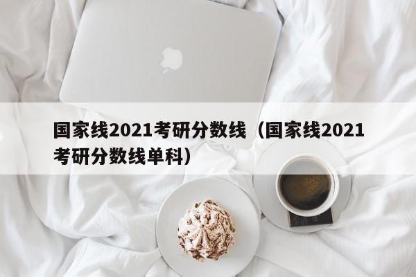 国家线2021考研分数线（国家线2021考研分数线单科）