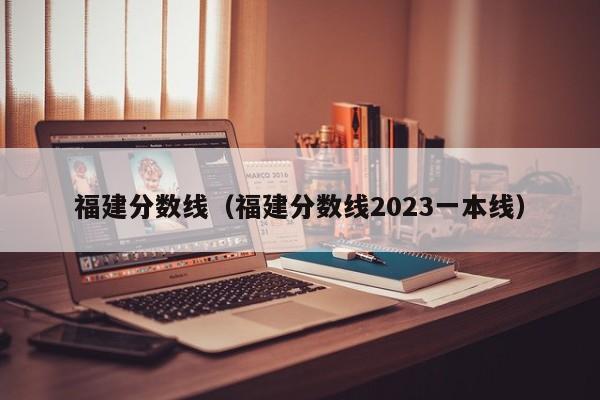 福建分数线（福建分数线2023一本线）