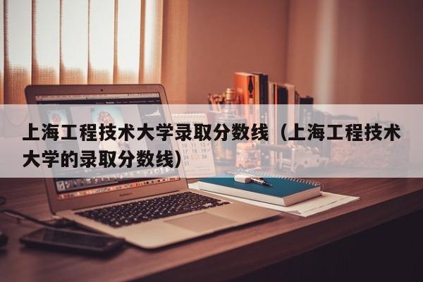 上海工程技术大学录取分数线（上海工程技术大学的录取分数线）