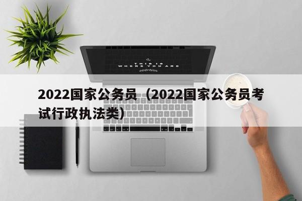2022国家公务员（2022国家公务员考试行政执法类）