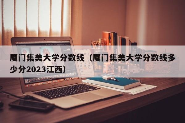 厦门集美大学分数线（厦门集美大学分数线多少分2023江西）