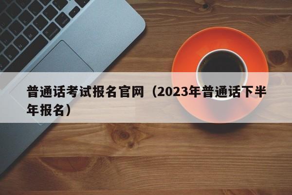 普通话考试报名官网（2023年普通话下半年报名）