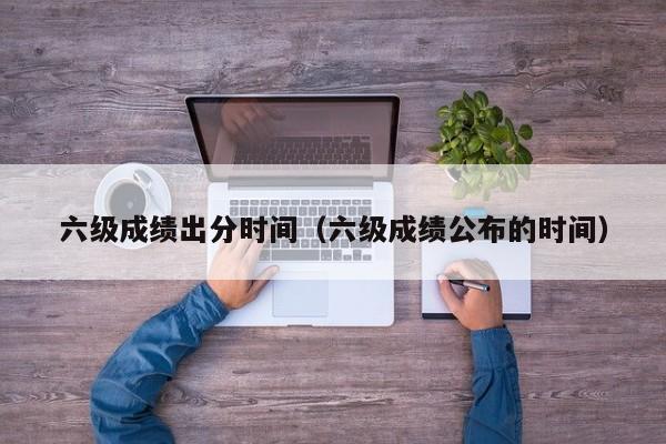 六级成绩出分时间（六级成绩公布的时间）