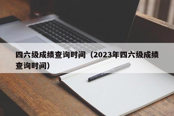 四六级成绩查询时间（2023年四六级成绩查询时间）