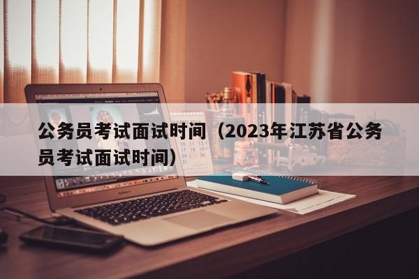 公务员考试面试时间（2023年江苏省公务员考试面试时间）
