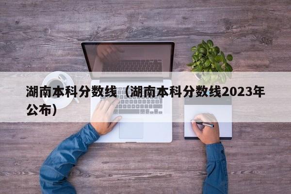 湖南本科分数线（湖南本科分数线2023年公布）