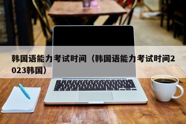 韩国语能力考试时间（韩国语能力考试时间2023韩国）