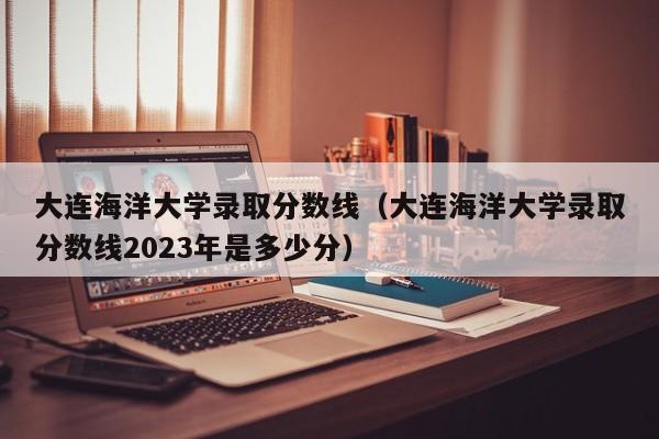大连海洋大学录取分数线（大连海洋大学录取分数线2023年是多少分）