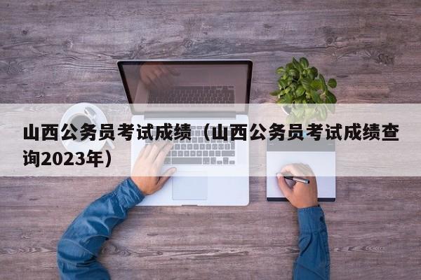 山西公务员考试成绩（山西公务员考试成绩查询2023年）