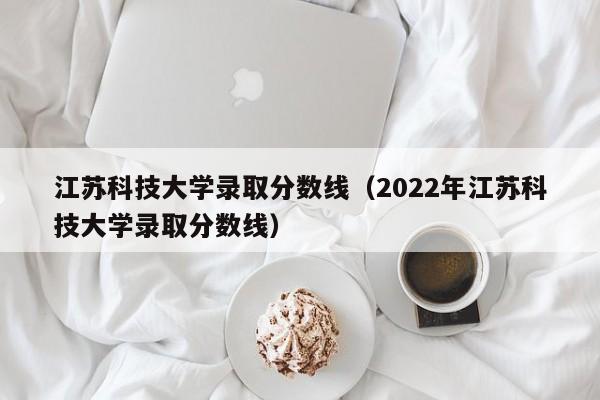 江苏科技大学录取分数线（2022年江苏科技大学录取分数线）